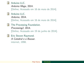 DO TAMANHO DO FUTURO
Arduino LLC.
Arduino Mega, 2014.
[Online; Acessado em 16 de maio de 2014].
Arduino LLC.
Arduino, 2014.
[Online; Acessado em 16 de maio de 2014].
The Processing Foundation.
Processing2, 2014.
[Online; Acessado em 19 de junho de 2014].
Eric Steven Raymond.
A Catedral e o Bazaar.
internet, 1998.
Filipi Vianna Introdu¸c˜ao
 