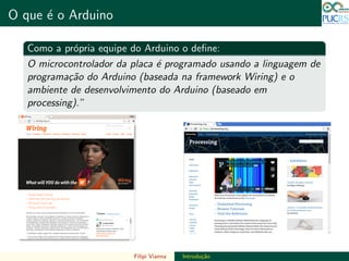 DO TAMANHO DO FUTURO
O que ´e o Arduino DO TAMANHO DO FUTURO
Como a pr´opria equipe do Arduino o deﬁne:
O microcontrolador da placa ´e programado usando a linguagem de
programa¸c˜ao do Arduino (baseada na framework Wiring) e o
ambiente de desenvolvimento do Arduino (baseado em
processing).”
Filipi Vianna Introdu¸c˜ao
 
