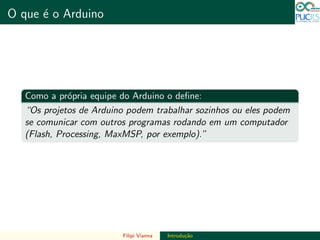 DO TAMANHO DO FUTURO
O que ´e o Arduino DO TAMANHO DO FUTURO
Como a pr´opria equipe do Arduino o deﬁne:
“Os projetos de Arduino podem trabalhar sozinhos ou eles podem
se comunicar com outros programas rodando em um computador
(Flash, Processing, MaxMSP, por exemplo).”
Filipi Vianna Introdu¸c˜ao
 