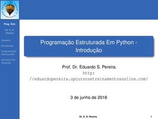 Prog. Estr.
Dr. E. S.
Pereira
Sum´ario
Introduc¸ ˜ao
Programac¸ ˜ao
Estruturada
Estrutura de
Controle
Programac¸ ˜ao Estruturada Em Python -
Introduc¸ ˜ao
Prof. Dr. Eduardo S. Pereira.
http:
//eduardopereira.upcursosetreinamentosonline.com/
3 de junho de 2018
Dr. E. S. Pereira 1
 