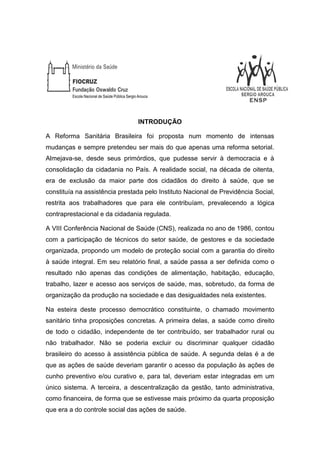INTRODUÇÃO
A Reforma Sanitária Brasileira foi proposta num momento de intensas
mudanças e sempre pretendeu ser mais do que apenas uma reforma setorial.
Almejava-se, desde seus primórdios, que pudesse servir à democracia e à
consolidação da cidadania no País. A realidade social, na década de oitenta,
era de exclusão da maior parte dos cidadãos do direito à saúde, que se
constituía na assistência prestada pelo Instituto Nacional de Previdência Social,
restrita aos trabalhadores que para ele contribuíam, prevalecendo a lógica
contraprestacional e da cidadania regulada.
A VIII Conferência Nacional de Saúde (CNS), realizada no ano de 1986, contou
com a participação de técnicos do setor saúde, de gestores e da sociedade
organizada, propondo um modelo de proteção social com a garantia do direito
à saúde integral. Em seu relatório final, a saúde passa a ser definida como o
resultado não apenas das condições de alimentação, habitação, educação,
trabalho, lazer e acesso aos serviços de saúde, mas, sobretudo, da forma de
organização da produção na sociedade e das desigualdades nela existentes.
Na esteira deste processo democrático constituinte, o chamado movimento
sanitário tinha proposições concretas. A primeira delas, a saúde como direito
de todo o cidadão, independente de ter contribuído, ser trabalhador rural ou
não trabalhador. Não se poderia excluir ou discriminar qualquer cidadão
brasileiro do acesso à assistência pública de saúde. A segunda delas é a de
que as ações de saúde deveriam garantir o acesso da população às ações de
cunho preventivo e/ou curativo e, para tal, deveriam estar integradas em um
único sistema. A terceira, a descentralização da gestão, tanto administrativa,
como financeira, de forma que se estivesse mais próximo da quarta proposição
que era a do controle social das ações de saúde.
 