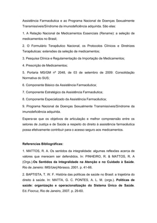 Assistência Farmacêutica e ao Programa Nacional de Doenças Sexualmente
Transmissíveis/Síndrome da imunodeficiência adquirida. São elas:
1. A Relação Nacional de Medicamentos Essenciais (Rename): a seleção de
medicamentos no Brasil;
2. O Formulário Terapêutico Nacional, os Protocolos Clínicos e Diretrizes
Terapêuticas: extensões da seleção de medicamentos;
3. Pesquisa Clínica e Regulamentação da Importação de Medicamentos;
4. Prescrição de Medicamentos;
5. Portaria MS/GM nº 2048, de 03 de setembro de 2009: Consolidação
Normativa do SUS;
6. Componente Básico da Assistência Farmacêutica;
7. Componente Estratégico da Assistência Farmacêutica;
8. Componente Especializado da Assistência Farmacêutica;
9. Programa Nacional de Doenças Sexualmente Transmissíveis/Síndrome da
imunodeficiência adquirida.
Espera-se que os objetivos de articulação e melhor compreensão entre os
setores de Justiça e de Saúde a respeito do direito à assistência farmacêutica
possa efetivamente contribuir para o acesso seguro aos medicamentos.
Referencias Bibliográficas:
1. MATTOS, R. A. Os sentidos da integralidade: algumas reflexões acerca de
valores que merecem ser defendidos. In: PINHEIRO, R. & MATTOS, R. A
(Orgs.).Os Sentidos da Integralidade na Atenção e no Cuidado à Saúde.
Rio de Janeiro: IMS/Uerj/Abrasco, 2001. p. 41-66.
2. BAPTISTA, T. W. F. História das políticas de saúde no Brasil: a trajetória do
direito à saúde. In: MATTA, G. C. PONTES, A. L. M. (orgs.). Políticas de
saúde: organização e operacionalização do Sistema Único de Saúde.
Ed.:Fiocruz, Rio de Janeiro, 2007. p. 29-60.
 