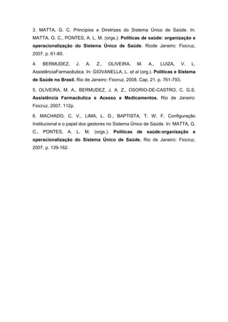 3. MATTA, G. C. Princípios e Diretrizes do Sistema Único de Saúde. In:
MATTA, G. C., PONTES, A. L. M. (orgs.). Políticas de saúde: organização e
operacionalização do Sistema Único de Saúde. Riode Janeiro: Fiocruz,
2007. p. 61-80.
4. BERMUDEZ, J. A. Z., OLIVEIRA, M. A., LUIZA, V. L.
AssistênciaFarmacêutica. In: GIOVANELLA, L. et al (org.). Políticas e Sistema
de Saúde no Brasil. Rio de Janeiro: Fiocruz, 2008. Cap. 21. p. 761-793.
5. OLIVEIRA, M. A., BERMUDEZ, J. A. Z., OSORIO-DE-CASTRO, C. G.S.
Assistência Farmacêutica e Acesso a Medicamentos. Rio de Janeiro:
Fiocruz, 2007. 112p.
6. MACHADO, C. V., LIMA, L. D., BAPTISTA, T. W. F. Configuração
Institucional e o papel dos gestores no Sistema Único de Saúde. In: MATTA, G.
C., PONTES, A. L. M. (orgs.). Políticas de saúde:organização e
operacionalização do Sistema Único de Saúde. Rio de Janeiro: Fiocruz,
2007. p. 139-162.
 