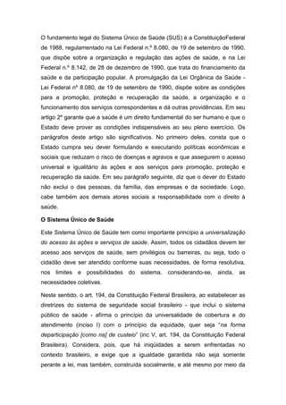 O fundamento legal do Sistema Único de Saúde (SUS) é a ConstituiçãoFederal
de 1988, regulamentado na Lei Federal n.º 8.080, de 19 de setembro de 1990,
que dispõe sobre a organização e regulação das ações de saúde, e na Lei
Federal n.º 8.142, de 28 de dezembro de 1990, que trata do financiamento da
saúde e da participação popular. A promulgação da Lei Orgânica da Saúde -
Lei Federal nº 8.080, de 19 de setembro de 1990, dispõe sobre as condições
para a promoção, proteção e recuperação da saúde, a organização e o
funcionamento dos serviços correspondentes e dá outras providências. Em seu
artigo 2º garante que a saúde é um direito fundamental do ser humano e que o
Estado deve prover as condições indispensáveis ao seu pleno exercício. Os
parágrafos deste artigo são significativos. No primeiro deles, consta que o
Estado cumpra seu dever formulando e executando políticas econômicas e
sociais que reduzam o risco de doenças e agravos e que assegurem o acesso
universal e igualitário às ações e aos serviços para promoção, proteção e
recuperação da saúde. Em seu parágrafo seguinte, diz que o dever do Estado
não exclui o das pessoas, da família, das empresas e da sociedade. Logo,
cabe também aos demais atores sociais a responsabilidade com o direito à
saúde.
O Sistema Único de Saúde
Este Sistema Único de Saúde tem como importante princípio a universalização
do acesso às ações e serviços de saúde. Assim, todos os cidadãos devem ter
acesso aos serviços de saúde, sem privilégios ou barreiras, ou seja, todo o
cidadão deve ser atendido conforme suas necessidades, de forma resolutiva,
nos limites e possibilidades do sistema, considerando-se, ainda, as
necessidades coletivas.
Neste sentido, o art. 194, da Constituição Federal Brasileira, ao estabelecer as
diretrizes do sistema de seguridade social brasileiro - que inclui o sistema
público de saúde - afirma o princípio da universalidade de cobertura e do
atendimento (inciso I) com o princípio da equidade, quer seja “na forma
departicipação [como na] de custeio” (inc V, art. 194, da Constituição Federal
Brasileira). Considera, pois, que há iniqüidades a serem enfrentadas no
contexto brasileiro, e exige que a igualdade garantida não seja somente
perante a lei, mas também, construída socialmente, e até mesmo por meio da
 