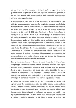 lei, que deve tratar diferentemente os desiguais de forma a permitir a efetiva
igualdade social. O princípio do SUS de equidade corresponde, portanto, a
oferecer mais a quem mais precisa de forma a dar condições para que todos
tenham a mesma possibilidade.
A descentralização, com direção única do sistema, é uma estratégia para
minimizar as desigualdades regionais. Ela prevê não apenas a transferência,
da esfera federal para as demais esferas, da responsabilidade de execução
das ações, mas trata-se também de efetuar a descentralização de recursos
financeiros e de poder. O SUS deve funcionar de forma regionalizada e
hierarquizada. Os gestores devem levar em consideração as características de
seu território para definir as ações prioritárias para cada realidade local. A
descentralização pode ser vista também como facilitadora para o controle
social da saúde e para a participação popular. A participação popular se dá,
sobretudo, nos Conselhos - municipais, estaduais e nacional - de Saúde e nas
respectivas Conferências de Saúde, realizadas a cada quatro anos. As
Conferências e Conselhos são constituídos por gestores, profissionais de
saúde, usuários do sistema, e outras entidades/pessoas representativas, de
forma paritária, e tem, dentre outras, a função de formular as diretrizes da
política de saúde e de acompanhar sua execução.
Outro princípio, estruturante do Sistema Único de Saúde, é o da integralidade.
Este princípio é atualmente foco de debates, e têm sido atribuídos a ele alguns
sentidos, como: o da atenção integral, ou seja, o acesso deve ser garantido
desde as ações de promoção até as de recuperação da saúde, das ações
coletivas às individuais; o que incorpora o conceito ampliado de saúde,
envolvendo o sujeito e suas relações com o ambiente e a sociedade e na
formulação de políticas compreendendo a atenção a grupos específicos.
A disputa de interesses, ainda no processo constituinte, sobretudo com
representantes dos prestadores privados de saúde, resultou na aceitação do
Sistema Único de Saúde (SUS) e seus princípios, mas não em algumas outras
propostas que o viabilizariam tal como havia sido estruturado, sobretudo no
financiamento, descentralização e unificação do sistema de saúde e na
regulação do setor privado. Já nesta época, duas preocupações perpassavam
o movimento sanitário brasileiro: de que forma organizar os serviços para
 
