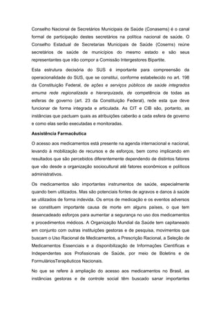 Conselho Nacional de Secretários Municipais de Saúde (Conasems) é o canal
formal de participação destes secretários na política nacional de saúde. O
Conselho Estadual de Secretarias Municipais de Saúde (Cosems) reúne
secretários de saúde de municípios do mesmo estado e são seus
representantes que irão compor a Comissão Intergestores Bipartite.
Esta estrutura decisória do SUS é importante para compreensão da
operacionalidade do SUS, que se constitui, conforme estabelecido no art. 198
da Constituição Federal, de ações e serviços públicos de saúde integrados
emuma rede regionalizada e hierarquizada, de competência de todas as
esferas de governo (art. 23 da Constituição Federal), rede esta que deve
funcionar de forma integrada e articulada. As CIT e CIB são, portanto, as
instâncias que pactuam quais as atribuições caberão a cada esfera de governo
e como elas serão executadas e monitoradas.
Assistência Farmacêutica
O acesso aos medicamentos está presente na agenda internacional e nacional,
levando à mobilização de recursos e de esforços, bem como implicando em
resultados que são percebidos diferentemente dependendo de distintos fatores
que vão desde a organização sociocultural até fatores econômicos e políticos
administrativos.
Os medicamentos são importantes instrumentos de saúde, especialmente
quando bem utilizados. Mas são potenciais fontes de agravos e danos à saúde
se utilizados de forma indevida. Os erros de medicação e os eventos adversos
se constituem importante causa de morte em alguns países, o que tem
desencadeado esforços para aumentar a segurança no uso dos medicamentos
e procedimentos médicos. A Organização Mundial da Saúde tem capitaneado
em conjunto com outras instituições gestoras e de pesquisa, movimentos que
buscam o Uso Racional de Medicamentos, a Prescrição Racional, a Seleção de
Medicamentos Essenciais e a disponibilização de Informações Científicas e
Independentes aos Profissionais de Saúde, por meio de Boletins e de
FormuláriosTerapêuticos Nacionais.
No que se refere à ampliação do acesso aos medicamentos no Brasil, as
instâncias gestoras e de controle social têm buscado sanar importantes
 