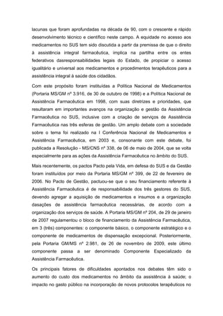 lacunas que foram aprofundadas na década de 90, com o crescente e rápido
desenvolvimento técnico e científico neste campo. A equidade no acesso aos
medicamentos no SUS tem sido discutida a partir da premissa de que o direito
à assistência integral farmacêutica, implica na partilha entre os entes
federativos dasresponsabilidades legais do Estado, de propiciar o acesso
igualitário e universal aos medicamentos e procedimentos terapêuticos para a
assistência integral à saúde dos cidadãos.
Com este propósito foram instituídas a Política Nacional de Medicamentos
(Portaria MS/GM nº 3.916, de 30 de outubro de 1998) e a Política Nacional de
Assistência Farmacêutica em 1998, com suas diretrizes e prioridades, que
resultaram em importantes avanços na organização e gestão da Assistência
Farmacêutica no SUS, inclusive com a criação de serviços de Assistência
Farmacêutica nas três esferas de gestão. Um amplo debate com a sociedade
sobre o tema foi realizado na I Conferência Nacional de Medicamentos e
Assistência Farmacêutica, em 2003 e, consonante com este debate, foi
publicada a Resolução - MS/CNS nº 338, de 06 de maio de 2004, que se volta
especialmente para as ações da Assistência Farmacêutica no âmbito do SUS.
Mais recentemente, os pactos Pacto pela Vida, em defesa do SUS e da Gestão
foram instituídos por meio da Portaria MS/GM nº 399, de 22 de fevereiro de
2006. No Pacto de Gestão, pactuou-se que o seu financiamento referente à
Assistência Farmacêutica é de responsabilidade dos três gestores do SUS,
devendo agregar a aquisição de medicamentos e insumos e a organização
dasações de assistência farmacêutica necessárias, de acordo com a
organização dos serviços de saúde. A Portaria MS/GM nº 204, de 29 de janeiro
de 2007 regulamentou o bloco de financiamento da Assistência Farmacêutica,
em 3 (três) componentes: o componente básico, o componente estratégico e o
componente de medicamentos de dispensação excepcional. Posteriormente,
pela Portaria GM/MS nº 2.981, de 26 de novembro de 2009, este último
componente passa a ser denominado Componente Especializado da
Assistência Farmacêutica.
Os principais fatores de dificuldades apontados nos debates têm sido o
aumento do custo dos medicamentos no âmbito da assistência à saúde; o
impacto no gasto público na incorporação de novos protocolos terapêuticos no
 