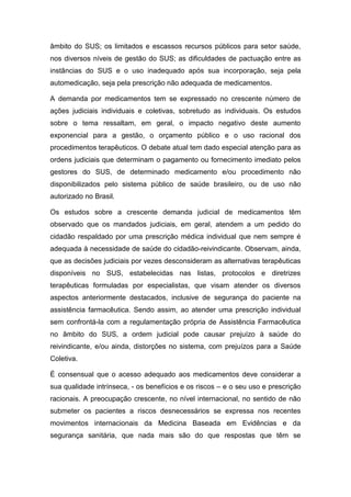 âmbito do SUS; os limitados e escassos recursos públicos para setor saúde,
nos diversos níveis de gestão do SUS; as dificuldades de pactuação entre as
instâncias do SUS e o uso inadequado após sua incorporação, seja pela
automedicação, seja pela prescrição não adequada de medicamentos.
A demanda por medicamentos tem se expressado no crescente número de
ações judiciais individuais e coletivas, sobretudo as individuais. Os estudos
sobre o tema ressaltam, em geral, o impacto negativo deste aumento
exponencial para a gestão, o orçamento público e o uso racional dos
procedimentos terapêuticos. O debate atual tem dado especial atenção para as
ordens judiciais que determinam o pagamento ou fornecimento imediato pelos
gestores do SUS, de determinado medicamento e/ou procedimento não
disponibilizados pelo sistema público de saúde brasileiro, ou de uso não
autorizado no Brasil.
Os estudos sobre a crescente demanda judicial de medicamentos têm
observado que os mandados judiciais, em geral, atendem a um pedido do
cidadão respaldado por uma prescrição médica individual que nem sempre é
adequada à necessidade de saúde do cidadão-reivindicante. Observam, ainda,
que as decisões judiciais por vezes desconsideram as alternativas terapêuticas
disponíveis no SUS, estabelecidas nas listas, protocolos e diretrizes
terapêuticas formuladas por especialistas, que visam atender os diversos
aspectos anteriormente destacados, inclusive de segurança do paciente na
assistência farmacêutica. Sendo assim, ao atender uma prescrição individual
sem confrontá-la com a regulamentação própria de Assistência Farmacêutica
no âmbito do SUS, a ordem judicial pode causar prejuízo à saúde do
reivindicante, e/ou ainda, distorções no sistema, com prejuízos para a Saúde
Coletiva.
É consensual que o acesso adequado aos medicamentos deve considerar a
sua qualidade intrínseca, - os benefícios e os riscos – e o seu uso e prescrição
racionais. A preocupação crescente, no nível internacional, no sentido de não
submeter os pacientes a riscos desnecessários se expressa nos recentes
movimentos internacionais da Medicina Baseada em Evidências e da
segurança sanitária, que nada mais são do que respostas que têm se
 
