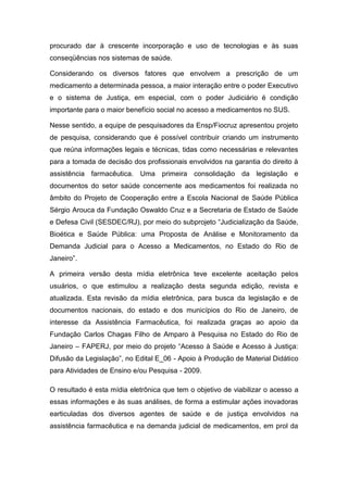 procurado dar à crescente incorporação e uso de tecnologias e às suas
conseqüências nos sistemas de saúde.
Considerando os diversos fatores que envolvem a prescrição de um
medicamento a determinada pessoa, a maior interação entre o poder Executivo
e o sistema de Justiça, em especial, com o poder Judiciário é condição
importante para o maior benefício social no acesso a medicamentos no SUS.
Nesse sentido, a equipe de pesquisadores da Ensp/Fiocruz apresentou projeto
de pesquisa, considerando que é possível contribuir criando um instrumento
que reúna informações legais e técnicas, tidas como necessárias e relevantes
para a tomada de decisão dos profissionais envolvidos na garantia do direito à
assistência farmacêutica. Uma primeira consolidação da legislação e
documentos do setor saúde concernente aos medicamentos foi realizada no
âmbito do Projeto de Cooperação entre a Escola Nacional de Saúde Pública
Sérgio Arouca da Fundação Oswaldo Cruz e a Secretaria de Estado de Saúde
e Defesa Civil (SESDEC/RJ), por meio do subprojeto “Judicialização da Saúde,
Bioética e Saúde Pública: uma Proposta de Análise e Monitoramento da
Demanda Judicial para o Acesso a Medicamentos, no Estado do Rio de
Janeiro”.
A primeira versão desta mídia eletrônica teve excelente aceitação pelos
usuários, o que estimulou a realização desta segunda edição, revista e
atualizada. Esta revisão da mídia eletrônica, para busca da legislação e de
documentos nacionais, do estado e dos municípios do Rio de Janeiro, de
interesse da Assistência Farmacêutica, foi realizada graças ao apoio da
Fundação Carlos Chagas Filho de Amparo à Pesquisa no Estado do Rio de
Janeiro – FAPERJ, por meio do projeto “Acesso à Saúde e Acesso à Justiça:
Difusão da Legislação”, no Edital E_06 - Apoio à Produção de Material Didático
para Atividades de Ensino e/ou Pesquisa - 2009.
O resultado é esta mídia eletrônica que tem o objetivo de viabilizar o acesso a
essas informações e às suas análises, de forma a estimular ações inovadoras
earticuladas dos diversos agentes de saúde e de justiça envolvidos na
assistência farmacêutica e na demanda judicial de medicamentos, em prol da
 