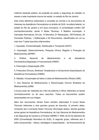 melhoria dasaúde pública, da proteção da saúde e segurança do cidadão no
acesso a este importante insumo de saúde, no estado do Rio de Janeiro.
Esta mídia eletrônica sistematiza e consolida as normas e os documentos de
interesse da Assistência Farmacêutica no âmbito do SUS, na esfera federal, no
estado do Rio de Janeiro e em seus municípios. A consolidação contém 387
normas/documentos, sendo 9 Notas Técnicas, 4 Boletins municipais, 4
Instruções Normativas, 54 Leis, 13 Decretos, 91 Resoluções, 169 Portarias, 20
Consultas Públicas, 1 Deliberação e 22 Documentos, classificados em um ou
mais dos 7 (sete) assuntos relacionados:
1. Aquisição, Comercialização, Distribuição e Transporte (ACDT)
2. Importação, Desenvolvimento, Pesquisa Clínica, Registro e Produção de
Medicamentos (IDPRP)
3. Política Nacional de Medicamentos e de Assistência
Farmacêutica,Regulação e Financiamento (PMAF)
4. Prescrição e Dispensação (PD)
5. Protocolos Clínicos, Diretrizes Terapêuticas e Componente Especializado da
Assistência Farmacêutica (CMDE)
6. Seleção, Incorporação às listas e Listas de Medicamentos Oficiais (LME)
7. Uso Racional de Medicamentos e Denominação Comum Brasileira de
Medicamentos (URM)
A busca pode ser realizada por meio de palavras e filtros referentes ao tipoda
norma/documento ou de seus assuntos. Todos os documentos podem
seracessados em sua íntegra.
Além dos documentos oficiais foram também elaboradas 9 (nove) Notas
Técnicas referentes a dois grandes grupos de assuntos. O primeiro deles,
composto das 5 primeiras Notas Técnicas informadas abaixo, aborda grandes
temas gerais da Assistência Farmacêutica, do Uso Racional de Medicamentos
e da Segurança do Usuário e à Portaria GM/MS no
2048, de 03 de setembro de
2009 (Consolidação Normativa do SUS). O segundo grupo, referente aos 3
(três) componentes – básico, estratégico e especializado – do financiamento da
 