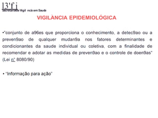 l3'f j
S
ecretariade Vigil ncia em Saude
A r
VIGILANCIA EPIDEMIOLOGICA
•"conjunto de a96es que proporciona o conhecimento, a detec9ao ou a
preven9ao de qualquer mudan9a nos fatores determinantes e
condicionantes da saude individual ou coletiva, com a finalidade de
recomendar e adotar as medidas de preven9ao e o controle de doen9as"
(Lei n° 8080/90)
 