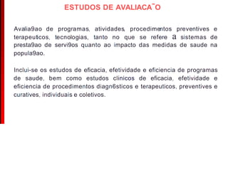 ESTUDOS DE AVALIACA-O
Avalia9ao de programas, atividades, procedimentos preventives e
terapeuticos, tecnologias, tanto no que se refere a sistemas de
presta9ao de servi9os quanto ao impacto das medidas de saude na
popula9ao.
lnclui-se os estudos de eficacia, efetividade e eficiencia de programas
de saude, bem como estudos clinicos de eficacia, efetividade e
eficiencia de procedimentos diagn6sticos e terapeuticos, preventives e
curatives, individuais e coletivos.
 