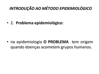 INTRODUÇÃO AO MÉTODO EPIDEMIOLÓGICO
• 2. Problema epidemiológico:
• na epidemiologia O PROBLEMA tem origem
quando doenças acometem grupos humanos.
 