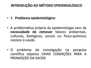 INTRODUÇÃO AO MÉTODO EPIDEMIOLÓGICO
• 2. Problema epidemiológico:
• A problemática própria da epidemiologia vem da
necessidade de remover fatores ambientais,
culturais, biológicos, sociais ou físico-químicos
nocivos à saúde.
• O problema de investigação na pesquisa
científica objetiva CRIAR CONDIÇÕES PARA A
PROMOÇÃO DA SAÚDE.
 