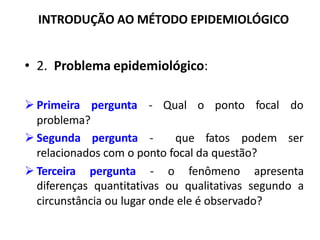 INTRODUÇÃO AO MÉTODO EPIDEMIOLÓGICO
• 2. Problema epidemiológico:
pergunta - Qual o ponto focal do
Ø Primeira
problema?
Ø Segunda pergunta - que fatos podem ser
relacionados com o ponto focal da questão?
Ø Terceira pergunta - o fenômeno apresenta
diferenças quantitativas ou qualitativas segundo a
circunstância ou lugar onde ele é observado?
 