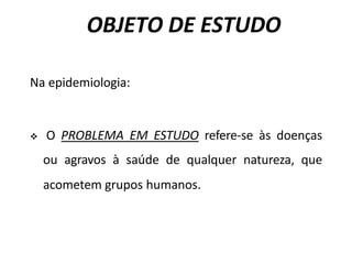 OBJETO DE ESTUDO
Na epidemiologia:
v O PROBLEMA EM ESTUDO refere-se às doenças
ou agravos à saúde de qualquer natureza, que
acometem grupos humanos.
 