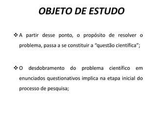 OBJETO DE ESTUDO
vA partir desse ponto, o propósito de resolver o
problema, passa a se constituir a “questão científica”;
vO desdobramento do problema científico em
enunciados questionativos implica na etapa inicial do
processo de pesquisa;
 