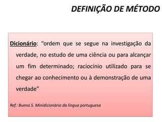 DEFINIÇÃO DE MÉTODO
Dicionário: “ordem que se segue na investigação da
verdade, no estudo de uma ciência ou para alcançar
um fim determinado; raciocínio utilizado para se
chegar ao conhecimento ou à demonstração de uma
verdade”
Ref.: Bueno S. Minidicionário da língua portuguesa
 
