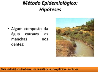 Método Epidemiológico:
Hipóteses
• Algum composto da
água causava as
nos
manchas
dentes;
Tais indivíduos tinham um resistência inexplicável a cáries
 