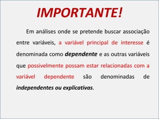 IMPORTANTE!
Em análises onde se pretende buscar associação
entre variáveis, a variável principal de interesse é
denominada como dependente e as outras variáveis
que possivelmente possam estar relacionadas com a
variável dependente são denominadas de
independentes ou explicativas.
 