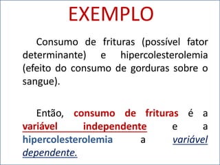 EXEMPLO
Consumo de frituras (possível fator
determinante) e hipercolesterolemia
(efeito do consumo de gorduras sobre o
sangue).
Então, consumo
variável independente e
de frituras é a
a
variável
hipercolesterolemia a
dependente.
 