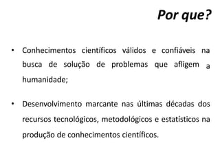 Por que?
• Conhecimentos científicos válidos e confiáveis na
a
busca de solução de problemas que afligem
humanidade;
• Desenvolvimento marcante nas últimas décadas dos
recursos tecnológicos, metodológicos e estatísticos na
produção de conhecimentos científicos.
 