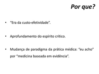 Por que?
• “Era da custo-efetividade”.
• Aprofundamento do espírito crítico.
• Mudança de paradigma da prática médica: “eu acho”
por “medicina baseada em evidência”.
 