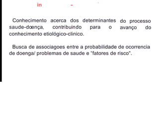 -
,
in
Conhecimento acerca dos
saude-doença, contribuindo
determinantes
para o
do processo
avanço do
conhecimento etiológico-clinico.
Busca de associagoes entre a probabilidade de ocorrencia
de doenga/ problemas de saude e "fatores de risco".
 