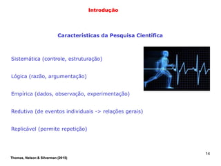14
Introdução
Características da Pesquisa Científica
Sistemática (controle, estruturação)
Lógica (razão, argumentação)
Empírica (dados, observação, experimentação)
Redutiva (de eventos individuais -> relações gerais)
Replicável (permite repetição)
Thomas, Nelson & Silverman (2015)
 