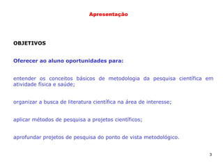 3
Apresentação
OBJETIVOS
Oferecer ao aluno oportunidades para:
entender os conceitos básicos de metodologia da pesquisa científica em
atividade física e saúde;
organizar a busca de literatura científica na área de interesse;
aplicar métodos de pesquisa a projetos científicos;
aprofundar projetos de pesquisa do ponto de vista metodológico.
 
