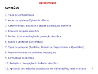 5
Apresentação
CONTEÚDO
1. Tipos de conhecimento
2. Aspectos epistemológicos da ciência
3. Características, natureza e etapas da pesquisa científica
4. Ética em pesquisa científica
5. Fontes, tipos e avaliação de produção científica
6. Busca e utilização da literatura
7. Tipos de pesquisa (Analítica, Descritiva, Experimental e Qualitativa)
8. Desenvolvimento do problema de pesquisa
9. Formulação do método
10. Redação e divulgação do trabalho científico
11. Aplicação dos métodos de pesquisa em dissertações, teses e artigos
 