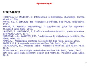 7
Apresentação
BIBLIOGRAFIA
HOFFMAN, S.; KNUDSON, D. Introduction to Kinesiology. Champaign, Human
Kinetics, 2018.
KUHN, T.S. A estrutura das revoluções científicas. São Paulo, Perspectiva,
1996.
KUMAR, R. Research methodology: A step-by-step guide for beginners.
Thousand Oaks, Sage, 2019.
LAKATOS, I.; MUSGRAVE, A. A crítica e o desenvolvimento do conhecimento.
São Paulo, Cultrix, 1979.
MARCONI, M.A.; LAKATOS, E.M. Fundamentos de metodologia científica. São
Paulo, Atlas, 2017.
MATTAR, J. Metodologia científica na era digital. São Paulo, Saraiva, 2017.
POPPER, K.R. A lógica da pesquisa científica. São Paulo, Cultrix, 2000.
RICHARDSON, R.J. Pesquisa social: métodos e técnicas. São Paulo, Atlas,
2017.
SEVERINO, A.J. Metodologia do trabalho científico. São Paulo, Cortez, 2016.
YIN, R.K. Case study research: design and methods. Thousand Oaks, Sage,
2017.
 