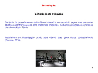 8
Definições de Pesquisa
Conjunto de procedimentos sistemáticos baseados no raciocínio lógico, que tem como
objetivo encontrar soluções para problemas propostos, mediante a utilização de métodos
científicos (Reis, 2002)
Instrumento de investigação usado pela ciência para gerar novos conhecimentos
(Ferreira, 2010)
Introdução
 