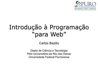 Introdução à Programação
“para Web”
Carlos Bazilio
Depto de Ciência e Tecnologia
Pólo Universitário de Rio das Ostras
Universidade Federal Fluminense
 