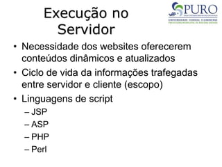 Execução no
Servidor
• Necessidade dos websites oferecerem
conteúdos dinâmicos e atualizados
• Ciclo de vida da informações trafegadas
entre servidor e cliente (escopo)
• Linguagens de script
– JSP
– ASP
– PHP
– Perl
 