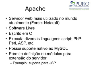 Apache
• Servidor web mais utilizado no mundo
atualmente (Fonte: Netcraft)
• Software Livre
• Escrito em C
• Executa diversas linguagens script: PhP,
Perl, ASP, etc.
• Possui suporte nativo ao MySQL
• Permite definição de módulos para
extensão do servidor
– Exemplo: suporte para JSP
 