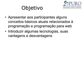 Objetivo
• Apresentar aos participantes alguns
conceitos básicos atuais relacionados à
programação e programação para web
• Introduzir algumas tecnologias, suas
vantagens e desvantagens
 
