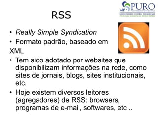 RSS
• Really Simple Syndication
• Formato padrão, baseado em
XML
• Tem sido adotado por websites que
disponibilizam informações na rede, como
sites de jornais, blogs, sites institucionais,
etc.
• Hoje existem diversos leitores
(agregadores) de RSS: browsers,
programas de e-mail, softwares, etc ..
 