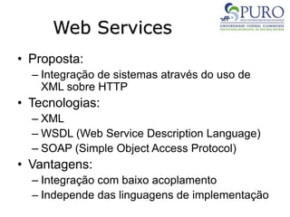 Web Services
• Proposta:
– Integração de sistemas através do uso de
XML sobre HTTP
• Tecnologias:
– XML
– WSDL (Web Service Description Language)
– SOAP (Simple Object Access Protocol)
• Vantagens:
– Integração com baixo acoplamento
– Independe das linguagens de implementação
 