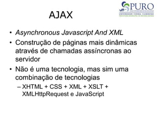 AJAX
• Asynchronous Javascript And XML
• Construção de páginas mais dinâmicas
através de chamadas assíncronas ao
servidor
• Não é uma tecnologia, mas sim uma
combinação de tecnologias
– XHTML + CSS + XML + XSLT +
XMLHttpRequest e JavaScript
 