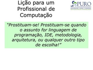 Lição para um
Profissional de
Computação
“Prostituam-se! Prostituam-se quando
o assunto for linguagem de
programação, IDE, metodologia,
arquitetura, ou qualquer outro tipo
de escolha!”
 