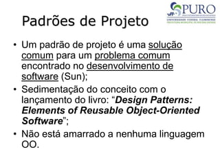 Padrões de Projeto
• Um padrão de projeto é uma solução
comum para um problema comum
encontrado no desenvolvimento de
software (Sun);
• Sedimentação do conceito com o
lançamento do livro: “Design Patterns:
Elements of Reusable Object-Oriented
Software”;
• Não está amarrado a nenhuma linguagem
OO.
 