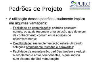 Padrões de Projeto
• A utilização desses padrões usualmente implica
em algumas vantagens:
– Facilidade de comunicação: padrões possuem
nomes, os quais resumem uma solução que deve ser
de conhecimento comum entre equipes de
desenvolvimento;
– Credibilidade: sua implementação estará utilizando
soluções amplamente testadas e aprovadas;
– Facilidade de manutenção: padrões tendem a reduzir
o acoplamento entre componentes, o que implica
num sistema de fácil manutenção
 