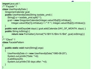 import java.util.*;
/** "Façade" */
class UserfriendlyDate {
GregorianCalendar gcal;
public UserfriendlyDate(String isodate_ymd) {
String[] a = isodate_ymd.split("-");
gcal = new GregorianCalendar(Integer.valueOf(a[0]).intValue(),
Integer.valueOf(a[1]).intValue()-1 /* !!! */, Integer.valueOf(a[2]).intValue());
}
public void addDays(int days) { gcal.add(Calendar.DAY_OF_MONTH, days); }
public String toString() {
return new Formatter().format("%1$tY-%1$tm-%1$td", gcal).toString();}
}
/** "Client" */
class FacadePattern
{
public static void main(String[] args)
{
UserfriendlyDate d = new UserfriendlyDate("1980-08-20");
System.out.println("Date: "+d);
d.addDays(20);
System.out.println("20 days after: "+d);
}
}
 