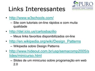 Links Interessantes
• http://www.w3schools.com/
– Site com tutoriais on-line rápidos e com muita
qualidade
• http://del.icio.us/carlosbazilio
– Meus links favoritos disponibilizados on-line
• http://en.wikipedia.org/wiki/Design_Patterns
– Wikipedia sobre Design Patterns
• http://www.hideout.com.br/usp/semacomp2005/s
lides/minicurso.html
– Slides de um minicurso sobre programação em web
2.0
 
