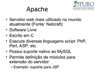 Apache
Apache
• Servidor web mais utilizado no mundo
atualmente (Fonte: Netcraft)
• Software Livre
• Escrito em C
• Executa diversas linguagens script: PhP,
Perl, ASP, etc.
• Possui suporte nativo ao MySQL
• Permite definição de módulos para
extensão do servidor
– Exemplo: suporte para JSP
 