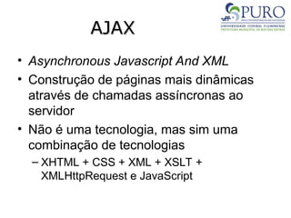 AJAX
AJAX
• Asynchronous Javascript And XML
• Construção de páginas mais dinâmicas
através de chamadas assíncronas ao
servidor
• Não é uma tecnologia, mas sim uma
combinação de tecnologias
– XHTML + CSS + XML + XSLT +
XMLHttpRequest e JavaScript
 