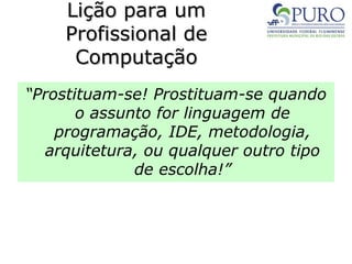 Lição para um
Lição para um
Profissional de
Profissional de
Computação
Computação
“Prostituam-se! Prostituam-se quando
o assunto for linguagem de
programação, IDE, metodologia,
arquitetura, ou qualquer outro tipo
de escolha!”
 
