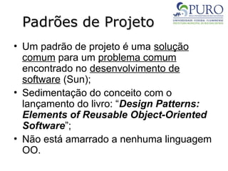 Padrões de Projeto
Padrões de Projeto
• Um padrão de projeto é uma solução
comum para um problema comum
encontrado no desenvolvimento de
software (Sun);
• Sedimentação do conceito com o
lançamento do livro: “Design Patterns:
Elements of Reusable Object-Oriented
Software”;
• Não está amarrado a nenhuma linguagem
OO.
 