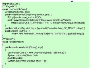 import java.util.*;
/** "Façade" */
class UserfriendlyDate {
GregorianCalendar gcal;
public UserfriendlyDate(String isodate_ymd) {
String[] a = isodate_ymd.split("-");
gcal = new GregorianCalendar(Integer.valueOf(a[0]).intValue(),
Integer.valueOf(a[1]).intValue()-1 /* !!! */, Integer.valueOf(a[2]).intValue());
}
public void addDays(int days) { gcal.add(Calendar.DAY_OF_MONTH, days); }
public String toString() {
return new Formatter().format("%1$tY-%1$tm-%1$td", gcal).toString();}
}
/** "Client" */
class FacadePattern
{
public static void main(String[] args)
{
UserfriendlyDate d = new UserfriendlyDate("1980-08-20");
System.out.println("Date: "+d);
d.addDays(20);
System.out.println("20 days after: "+d);
}
}
 